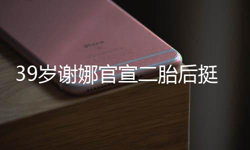 却细娜官宣二相 成筷胎后挺孕肚亮子岁谢双腿